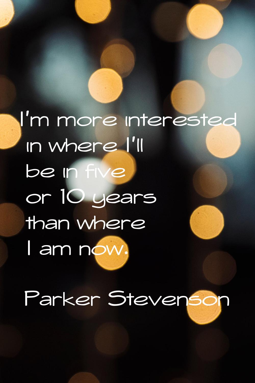 I'm more interested in where I'll be in five or 10 years than where I am now.