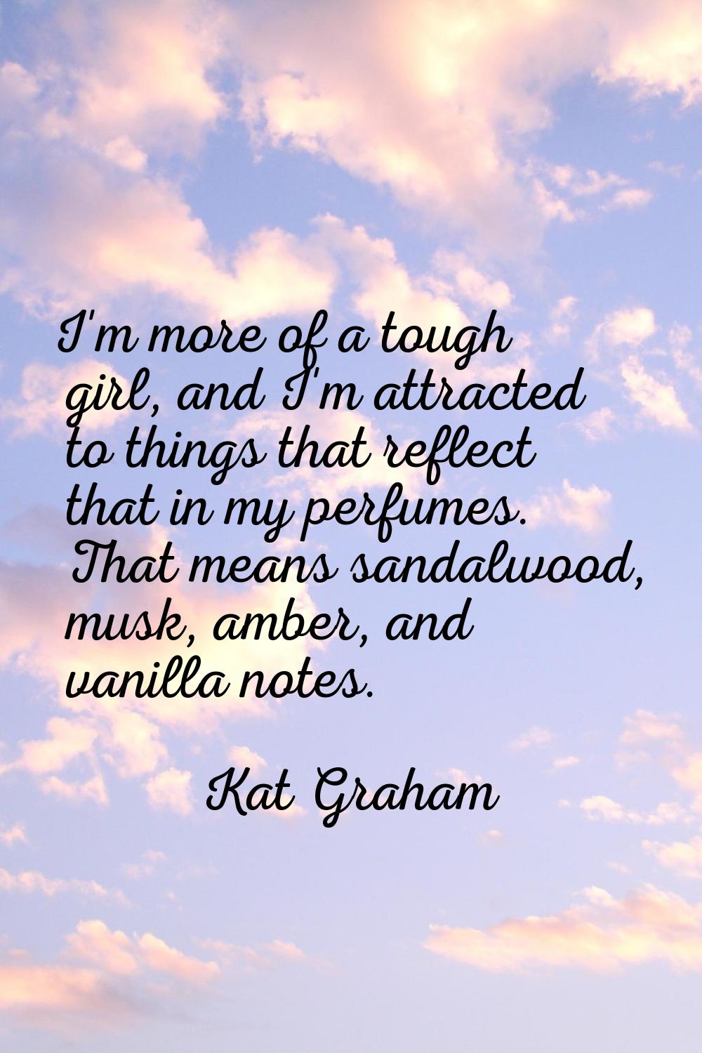 I'm more of a tough girl, and I'm attracted to things that reflect that in my perfumes. That means 