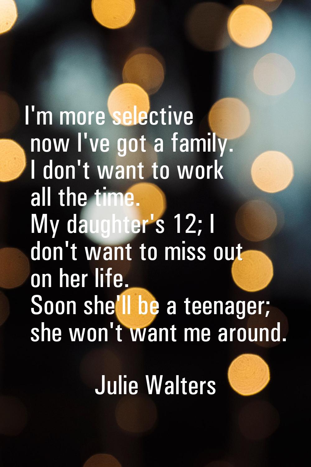 I'm more selective now I've got a family. I don't want to work all the time. My daughter's 12; I do