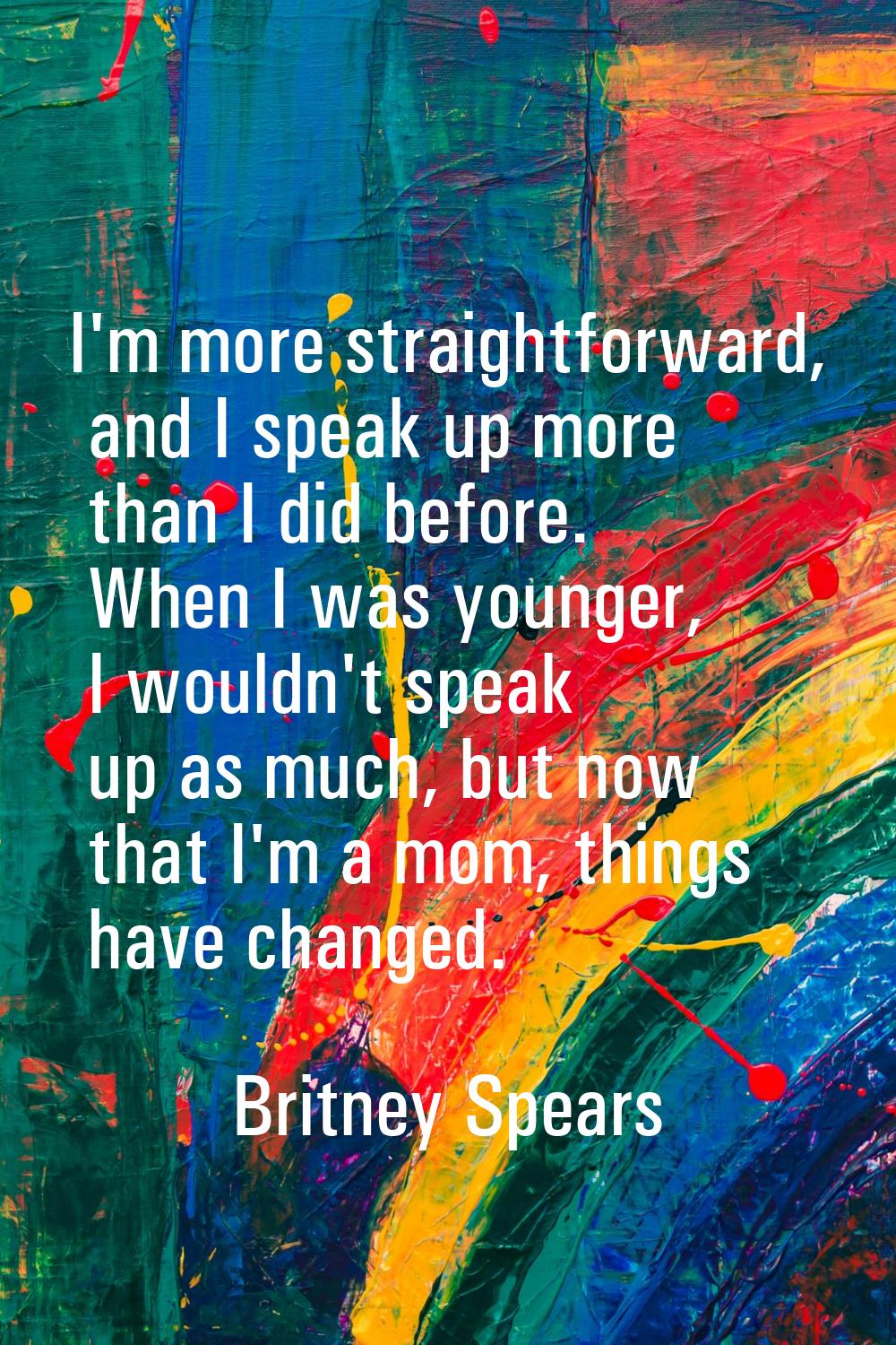 I'm more straightforward, and I speak up more than I did before. When I was younger, I wouldn't spe