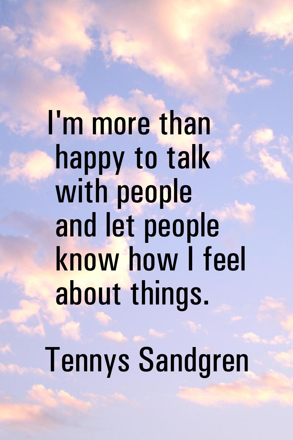 I'm more than happy to talk with people and let people know how I feel about things.