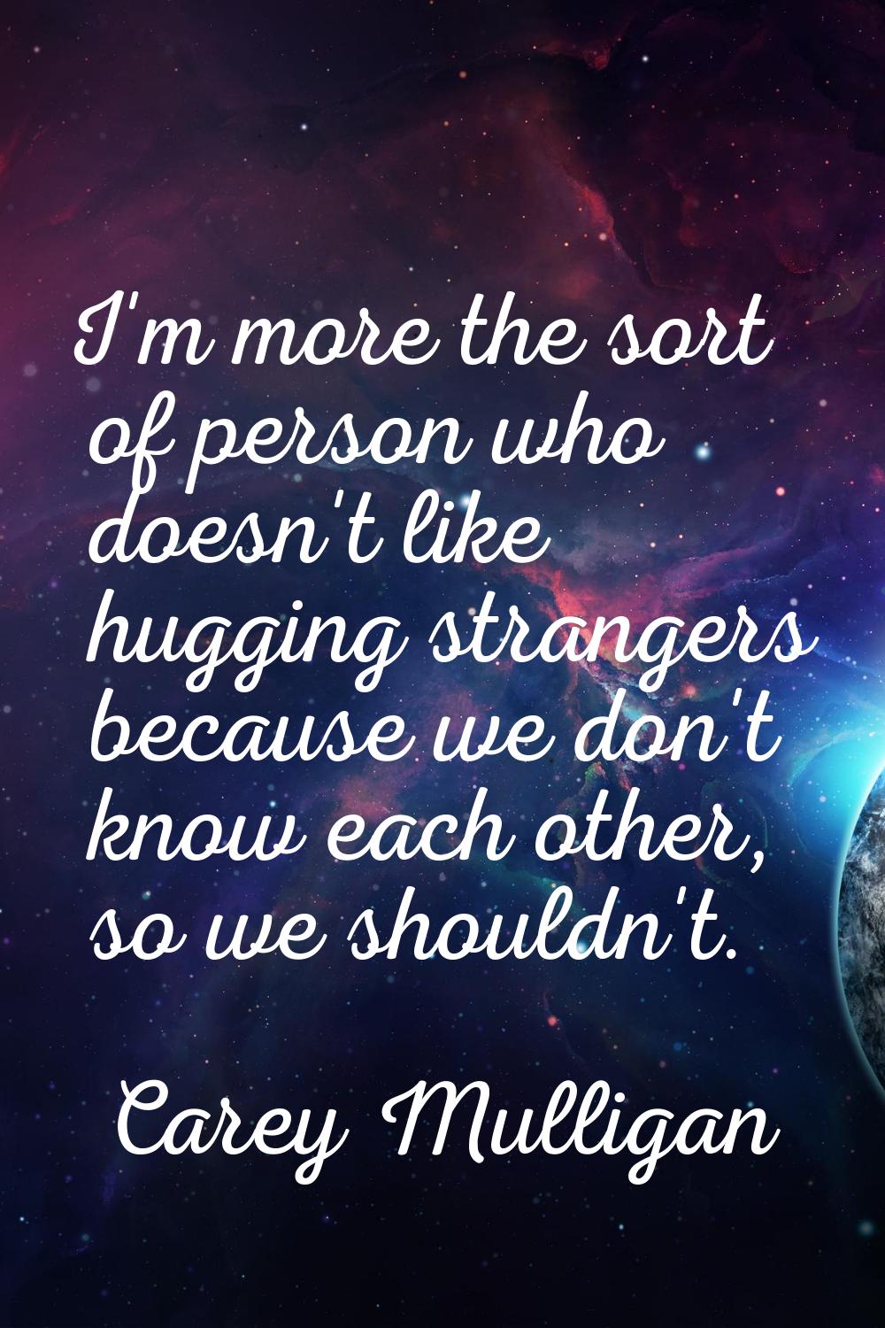 I'm more the sort of person who doesn't like hugging strangers because we don't know each other, so