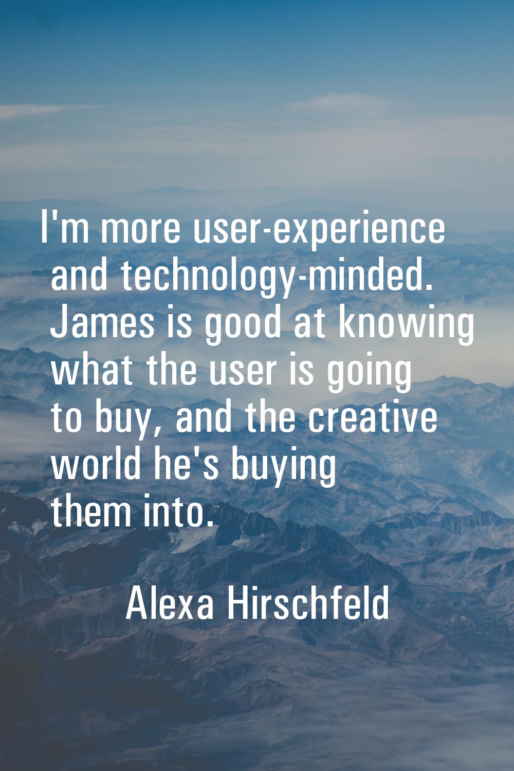 I'm more user-experience and technology-minded. James is good at knowing what the user is going to 