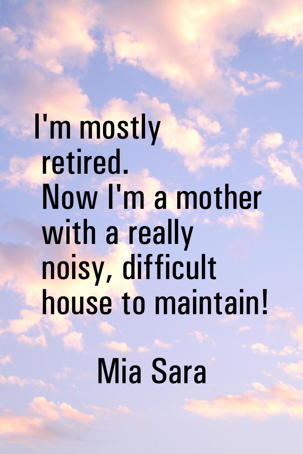 I'm mostly retired. Now I'm a mother with a really noisy, difficult house to maintain!
