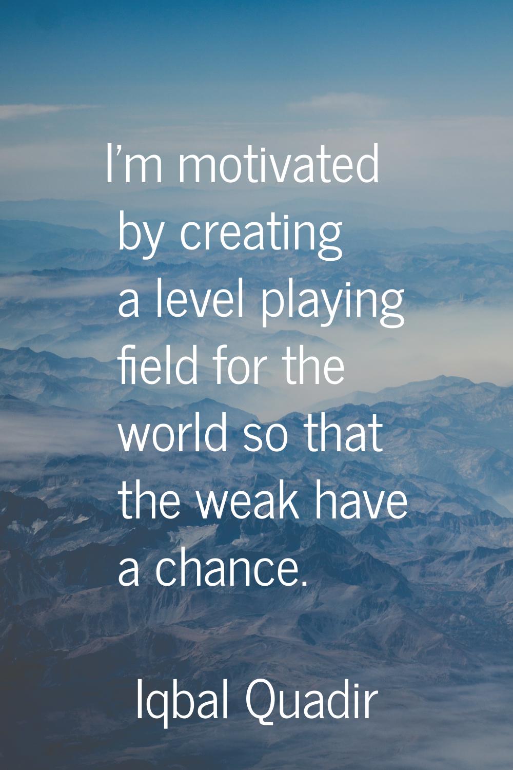 I'm motivated by creating a level playing field for the world so that the weak have a chance.