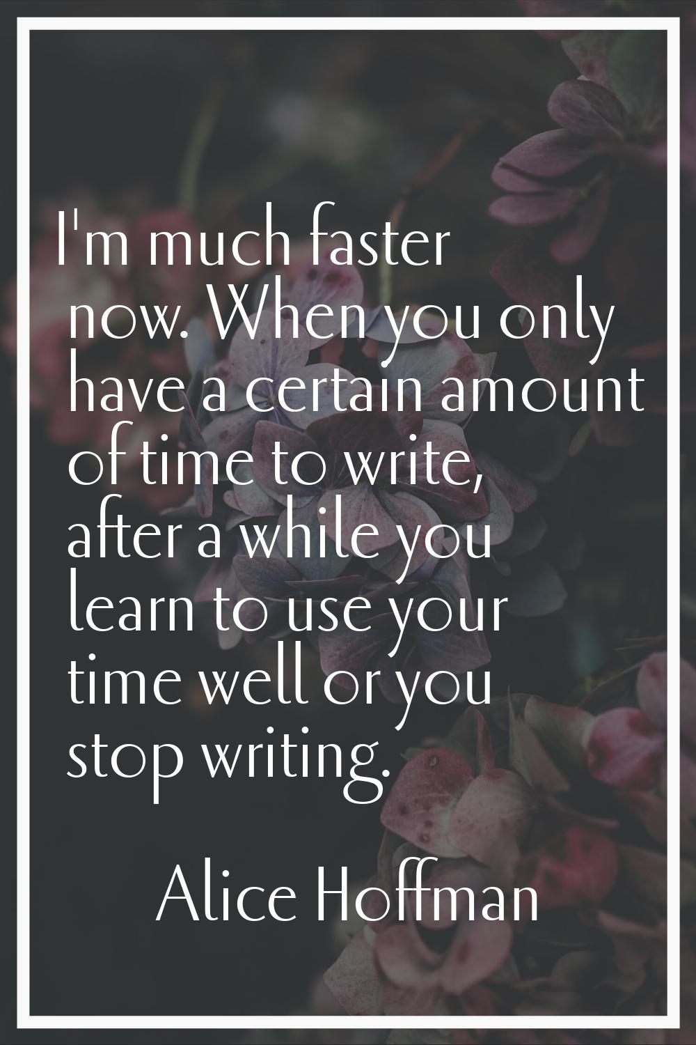 I'm much faster now. When you only have a certain amount of time to write, after a while you learn 