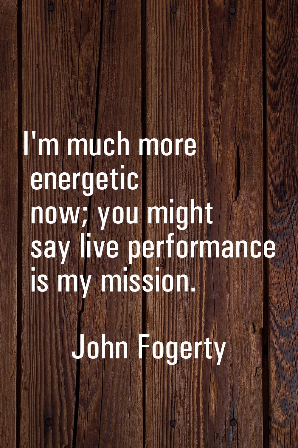 I'm much more energetic now; you might say live performance is my mission.