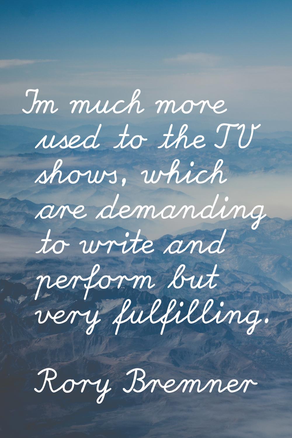 I'm much more used to the TV shows, which are demanding to write and perform but very fulfilling.