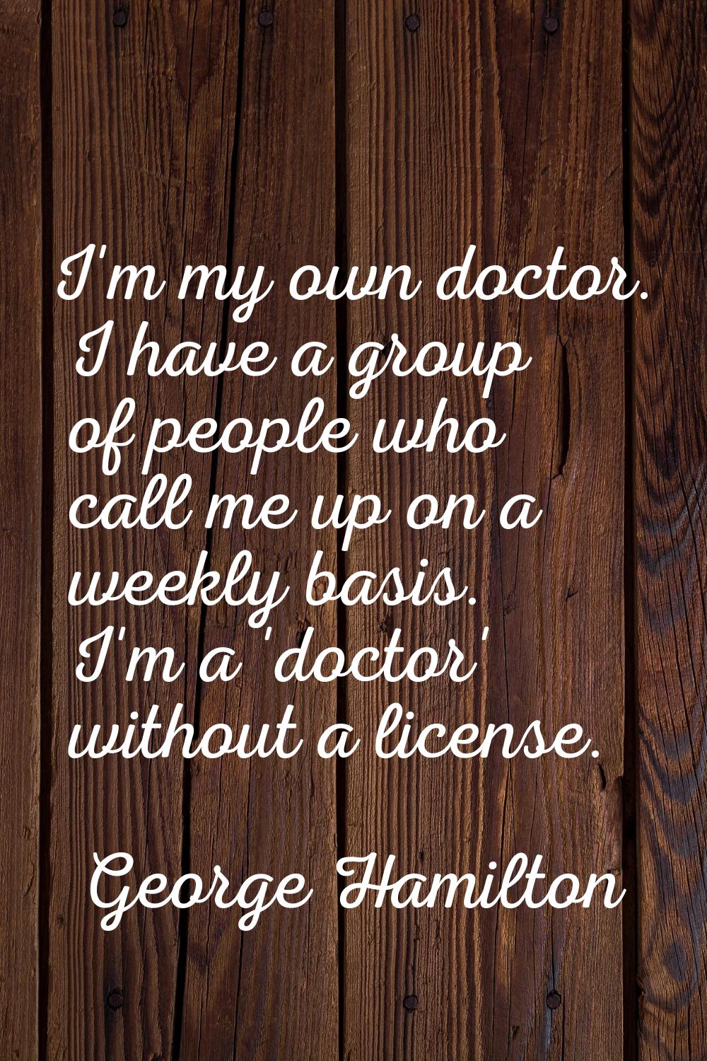 I'm my own doctor. I have a group of people who call me up on a weekly basis. I'm a 'doctor' withou