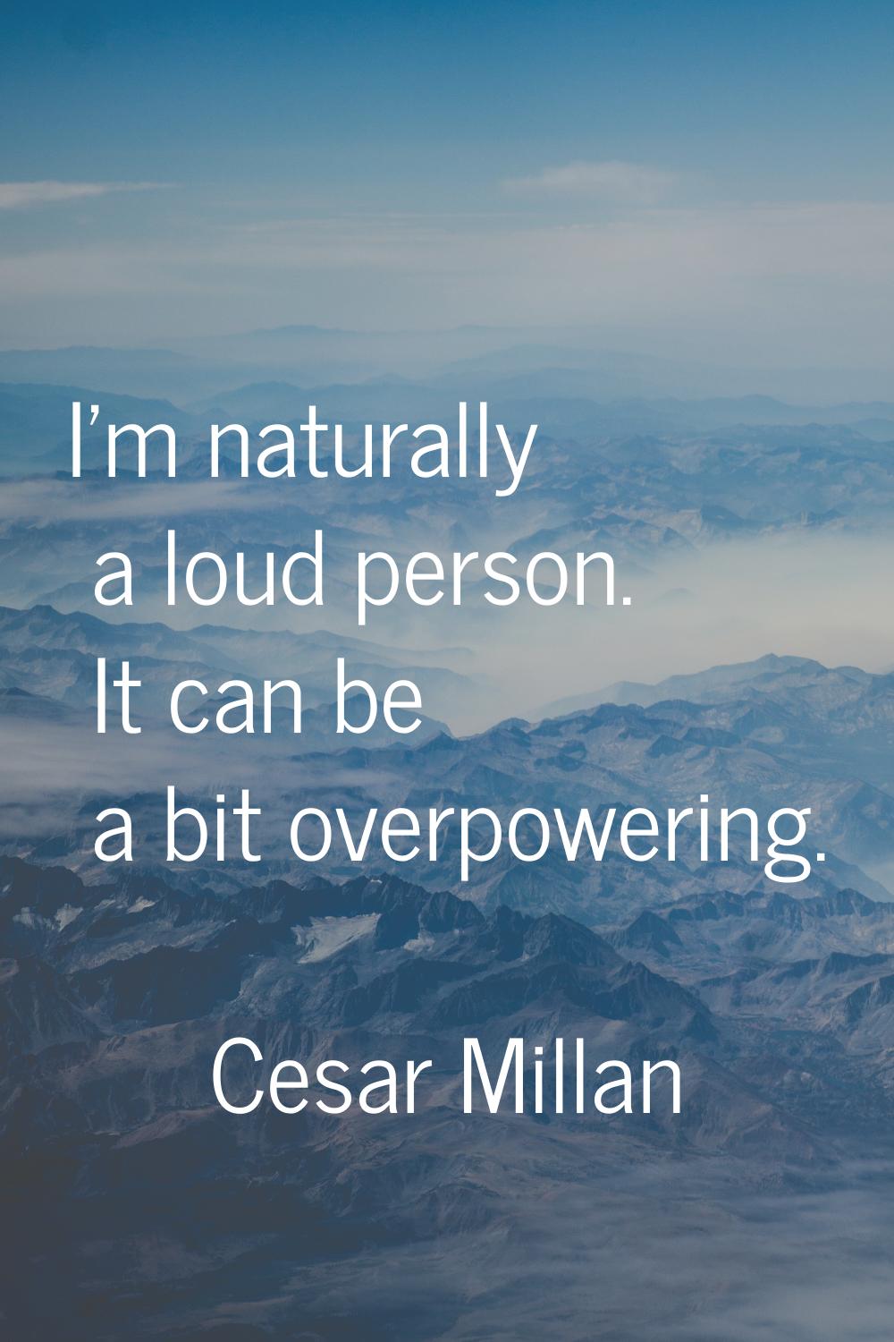 I'm naturally a loud person. It can be a bit overpowering.
