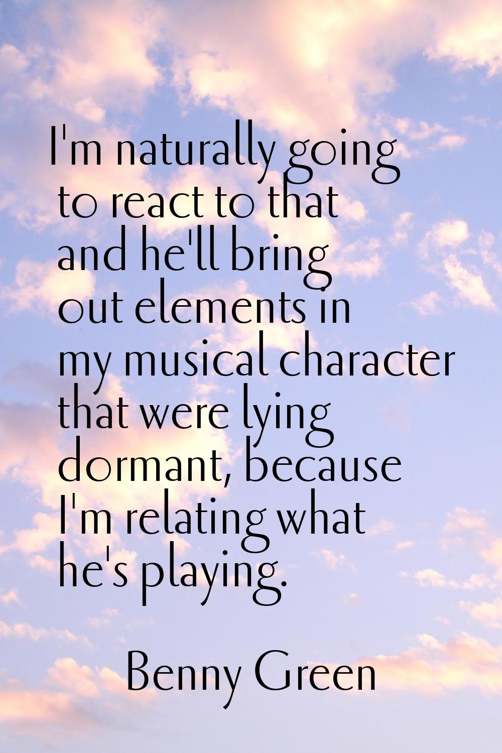 I'm naturally going to react to that and he'll bring out elements in my musical character that were