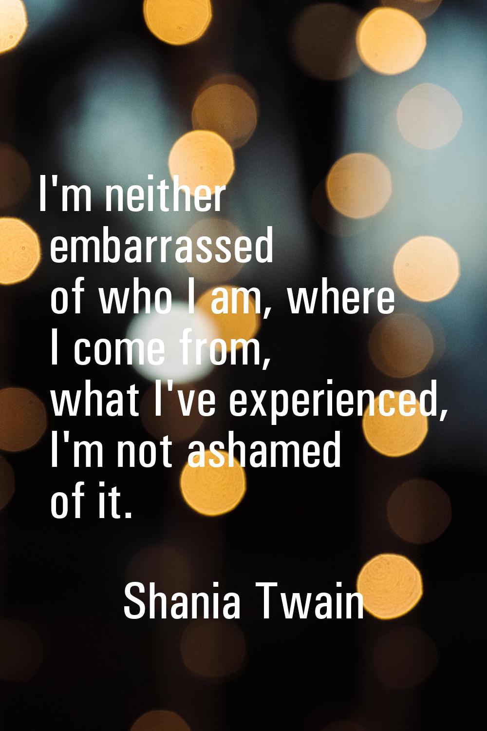 I'm neither embarrassed of who I am, where I come from, what I've experienced, I'm not ashamed of i
