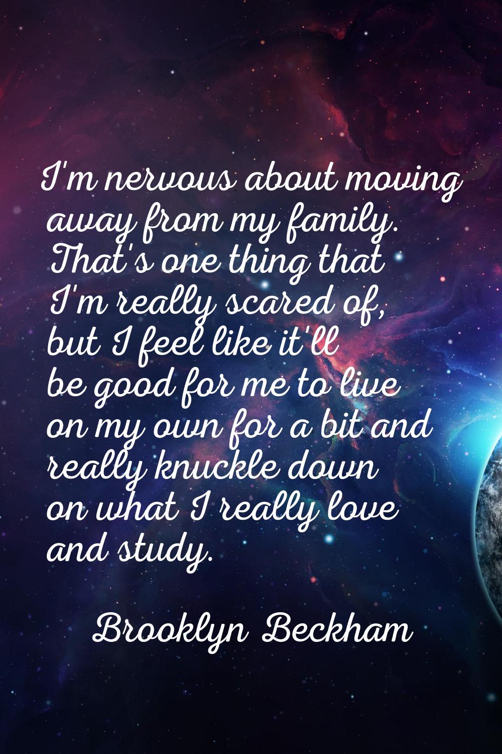 I'm nervous about moving away from my family. That's one thing that I'm really scared of, but I fee