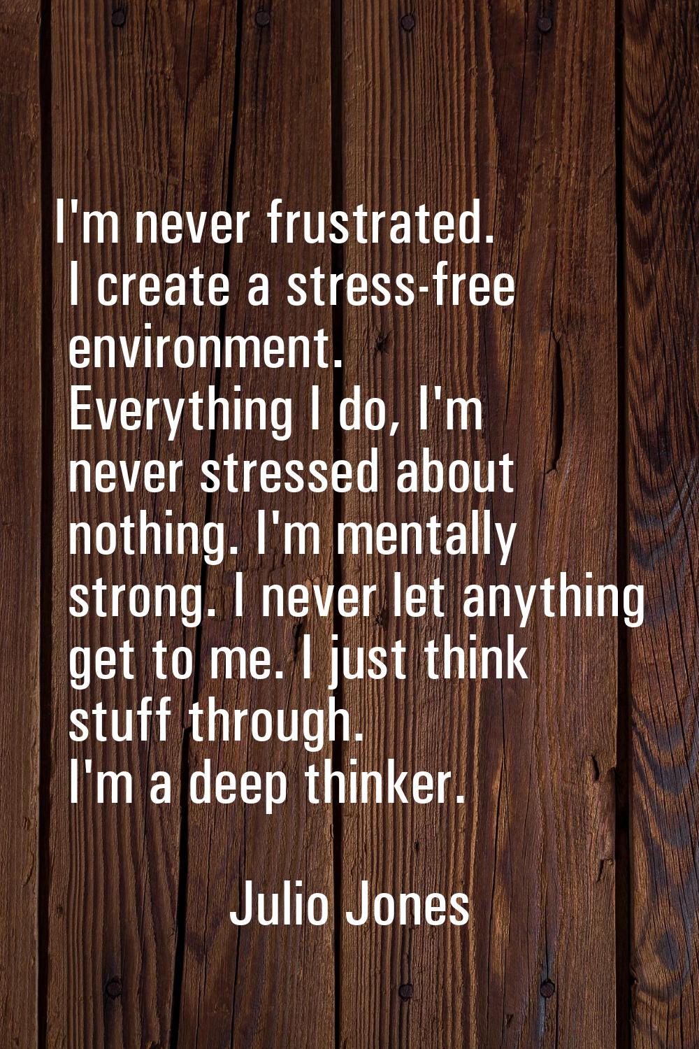 I'm never frustrated. I create a stress-free environment. Everything I do, I'm never stressed about
