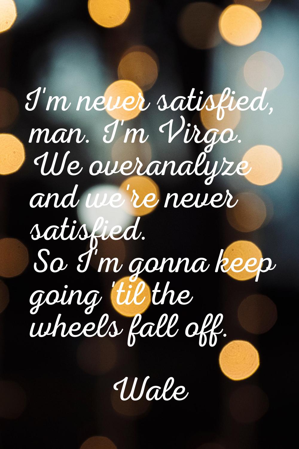 I'm never satisfied, man. I'm Virgo. We overanalyze and we're never satisfied. So I'm gonna keep go