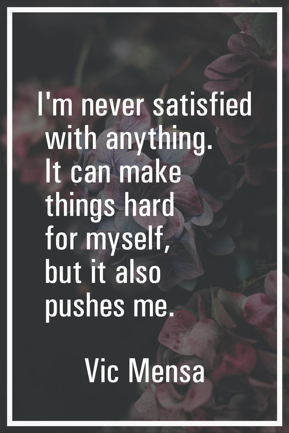 I'm never satisfied with anything. It can make things hard for myself, but it also pushes me.