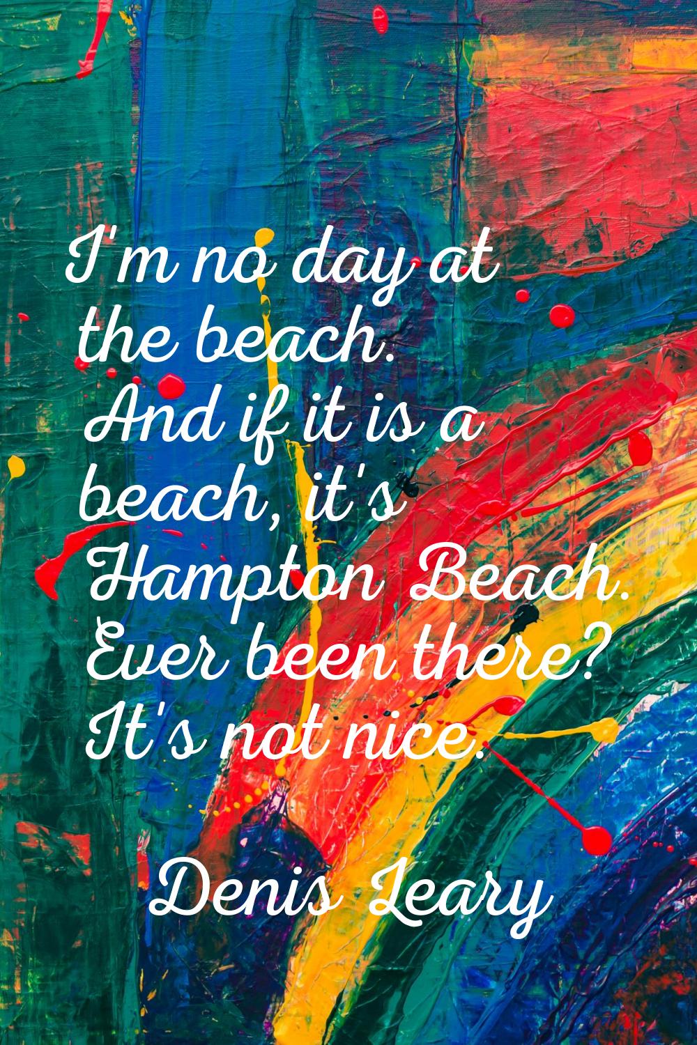 I'm no day at the beach. And if it is a beach, it's Hampton Beach. Ever been there? It's not nice.