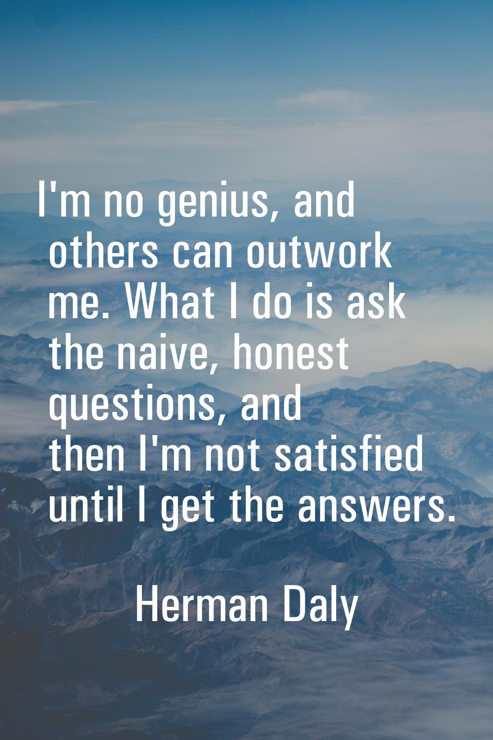 I'm no genius, and others can outwork me. What I do is ask the naive, honest questions, and then I'