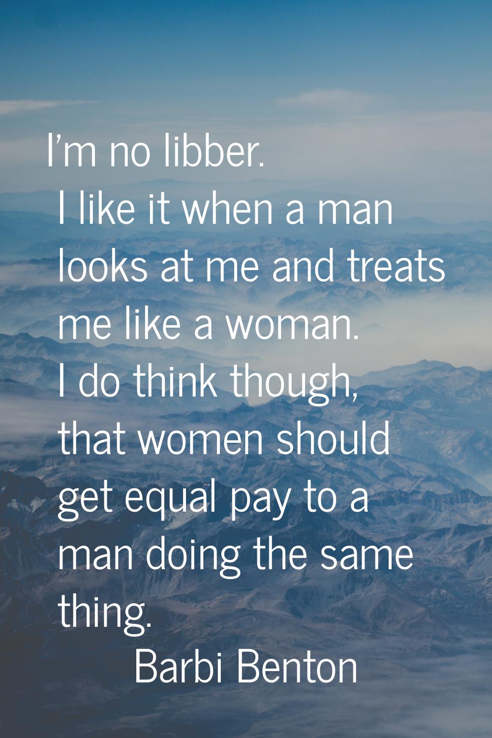 I'm no libber. I like it when a man looks at me and treats me like a woman. I do think though, that