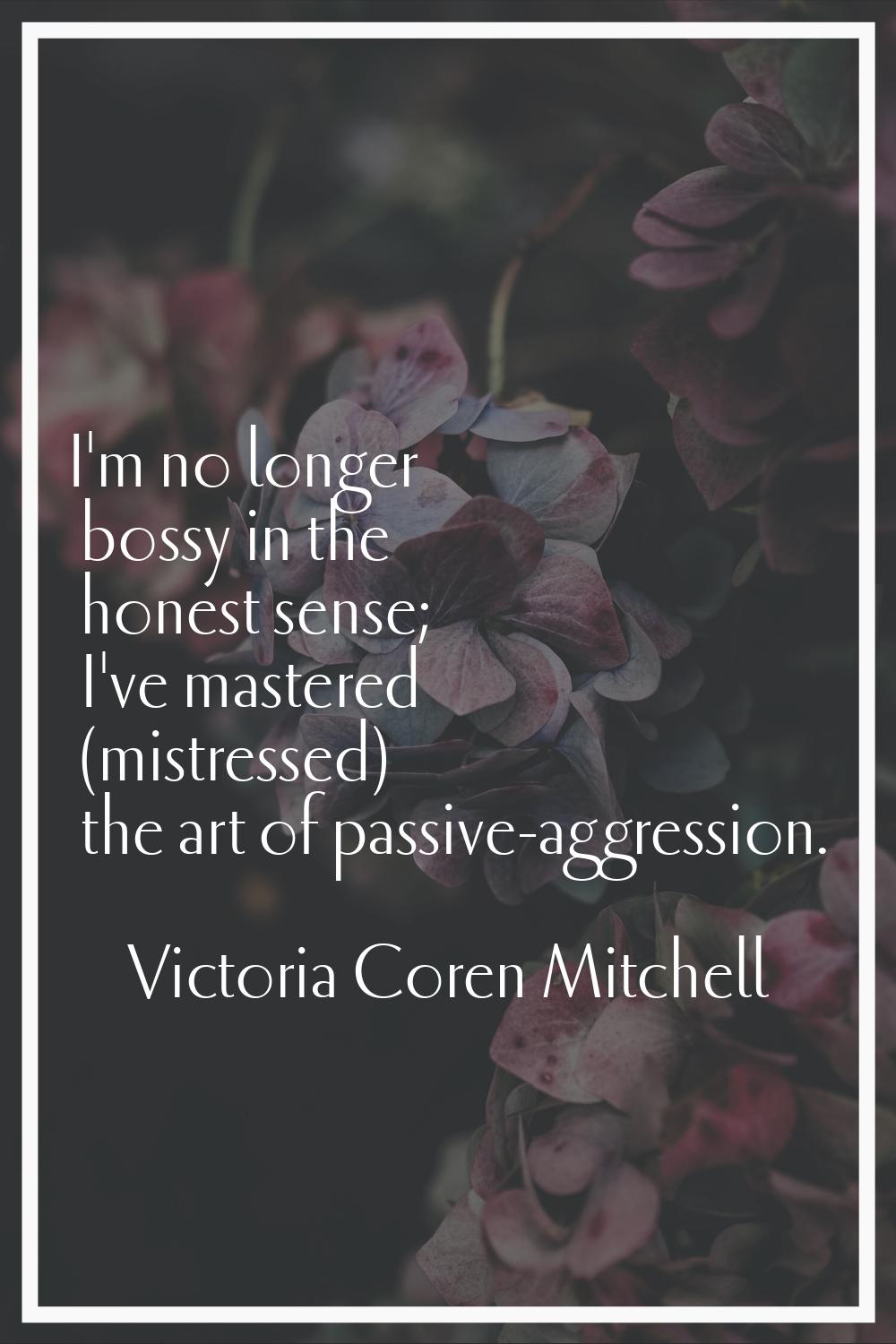 I'm no longer bossy in the honest sense; I've mastered (mistressed) the art of passive-aggression.