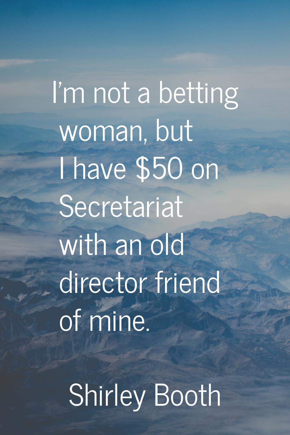 I'm not a betting woman, but I have $50 on Secretariat with an old director friend of mine.