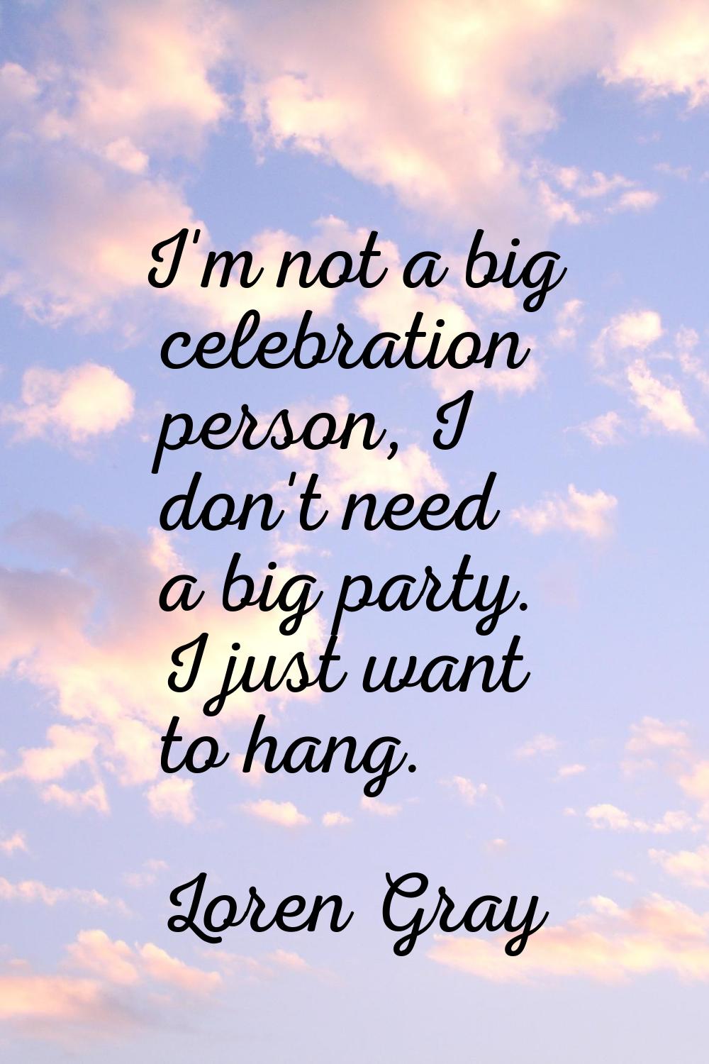 I'm not a big celebration person, I don't need a big party. I just want to hang.