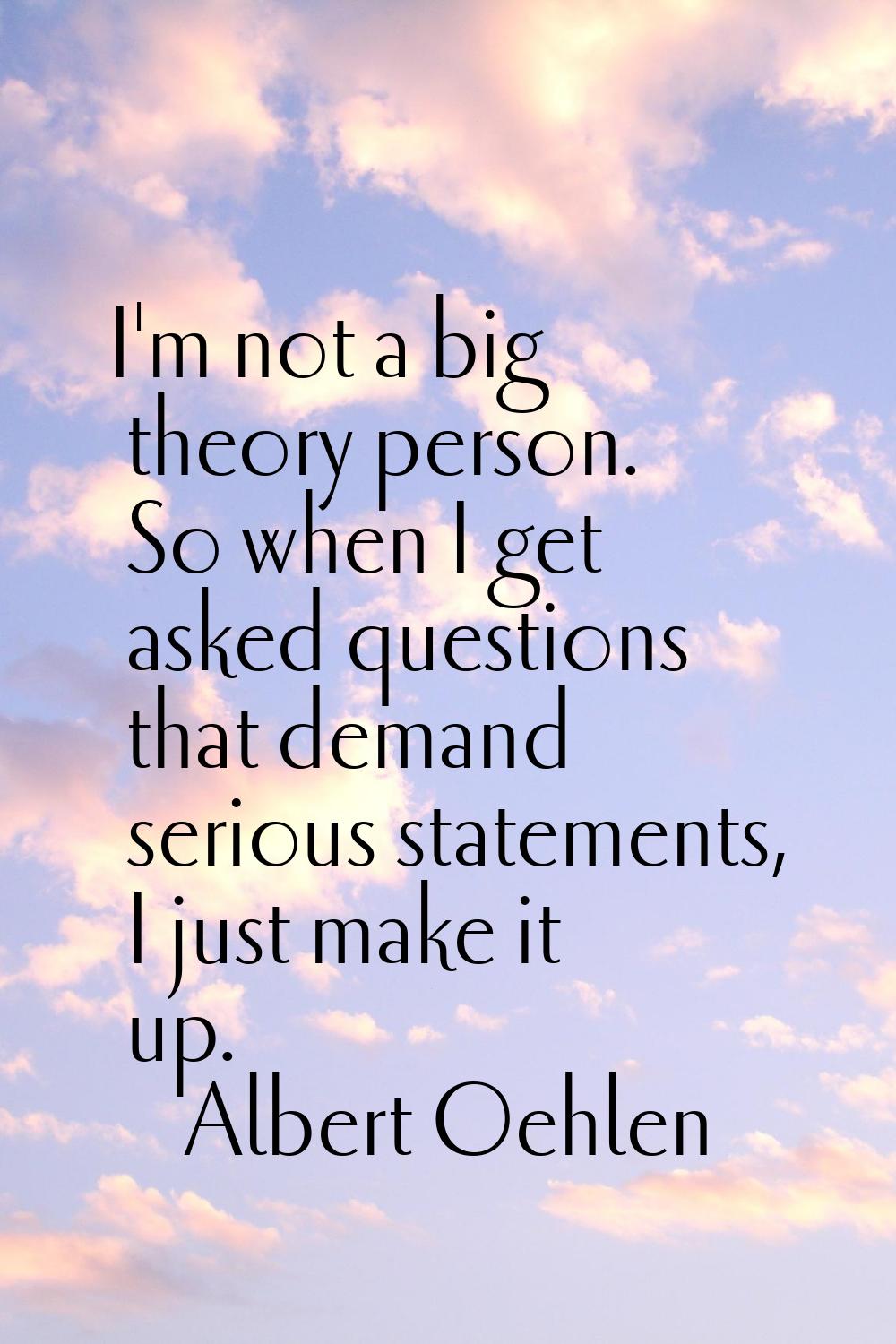 I'm not a big theory person. So when I get asked questions that demand serious statements, I just m