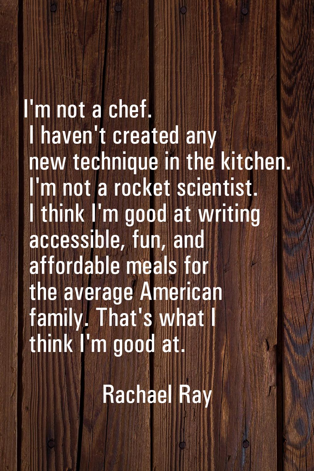 I'm not a chef. I haven't created any new technique in the kitchen. I'm not a rocket scientist. I t