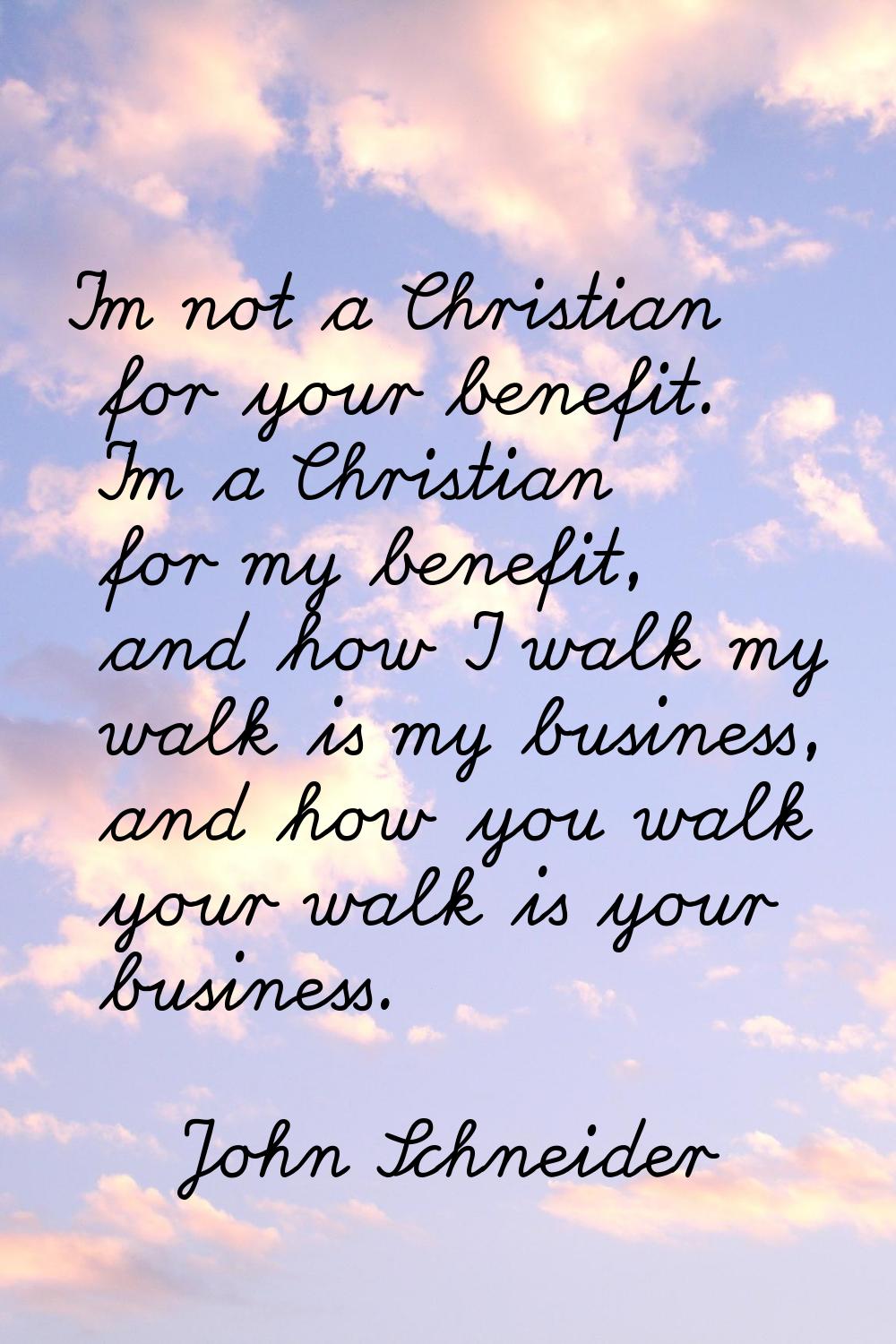 I'm not a Christian for your benefit. I'm a Christian for my benefit, and how I walk my walk is my 