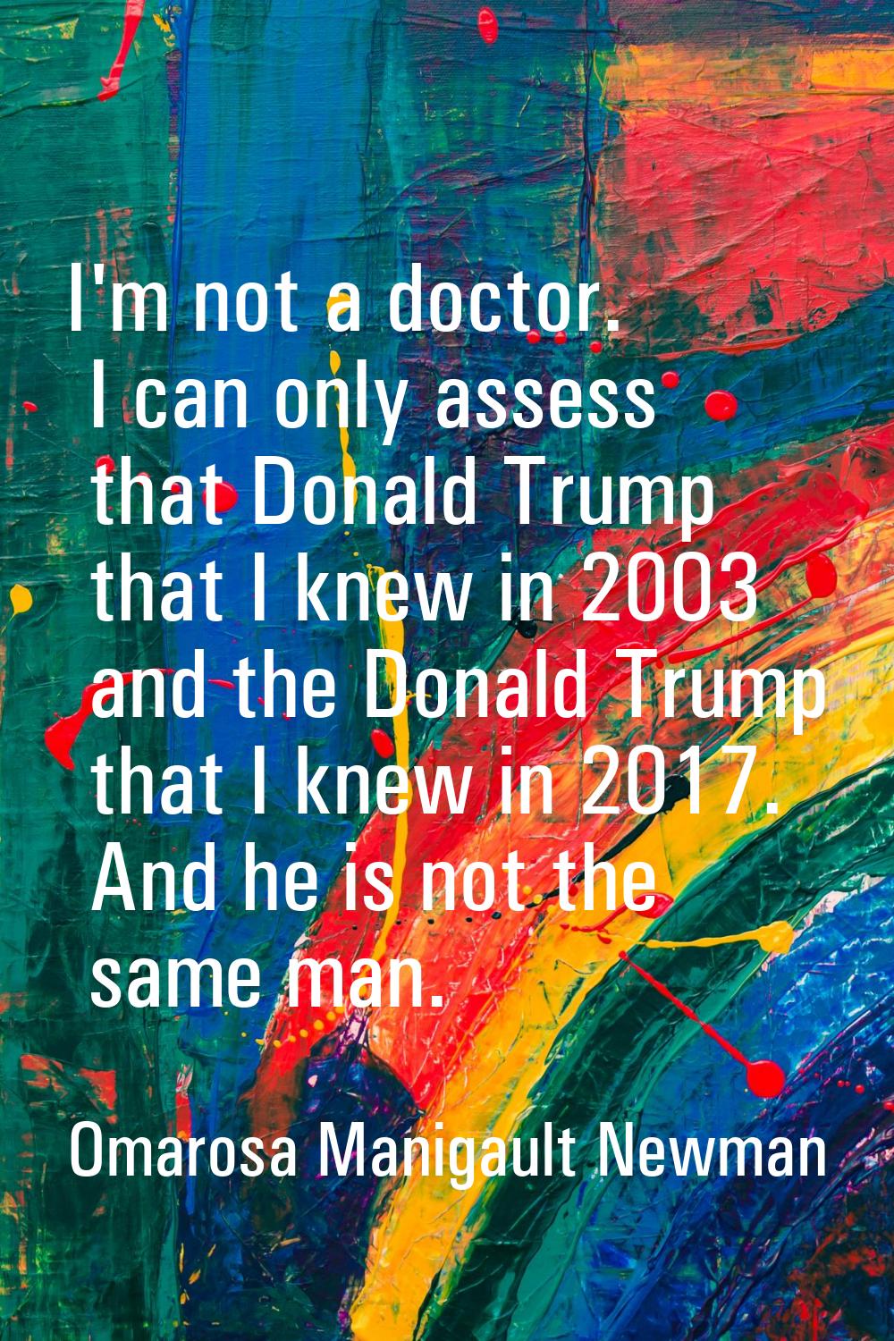 I'm not a doctor. I can only assess that Donald Trump that I knew in 2003 and the Donald Trump that
