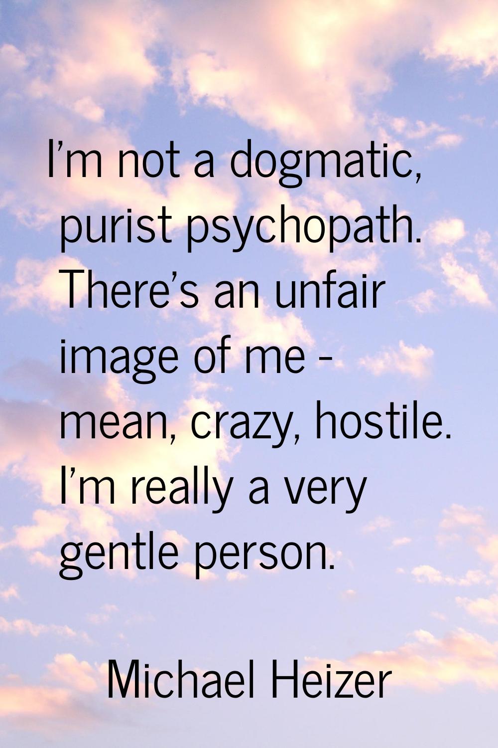 I'm not a dogmatic, purist psychopath. There's an unfair image of me - mean, crazy, hostile. I'm re