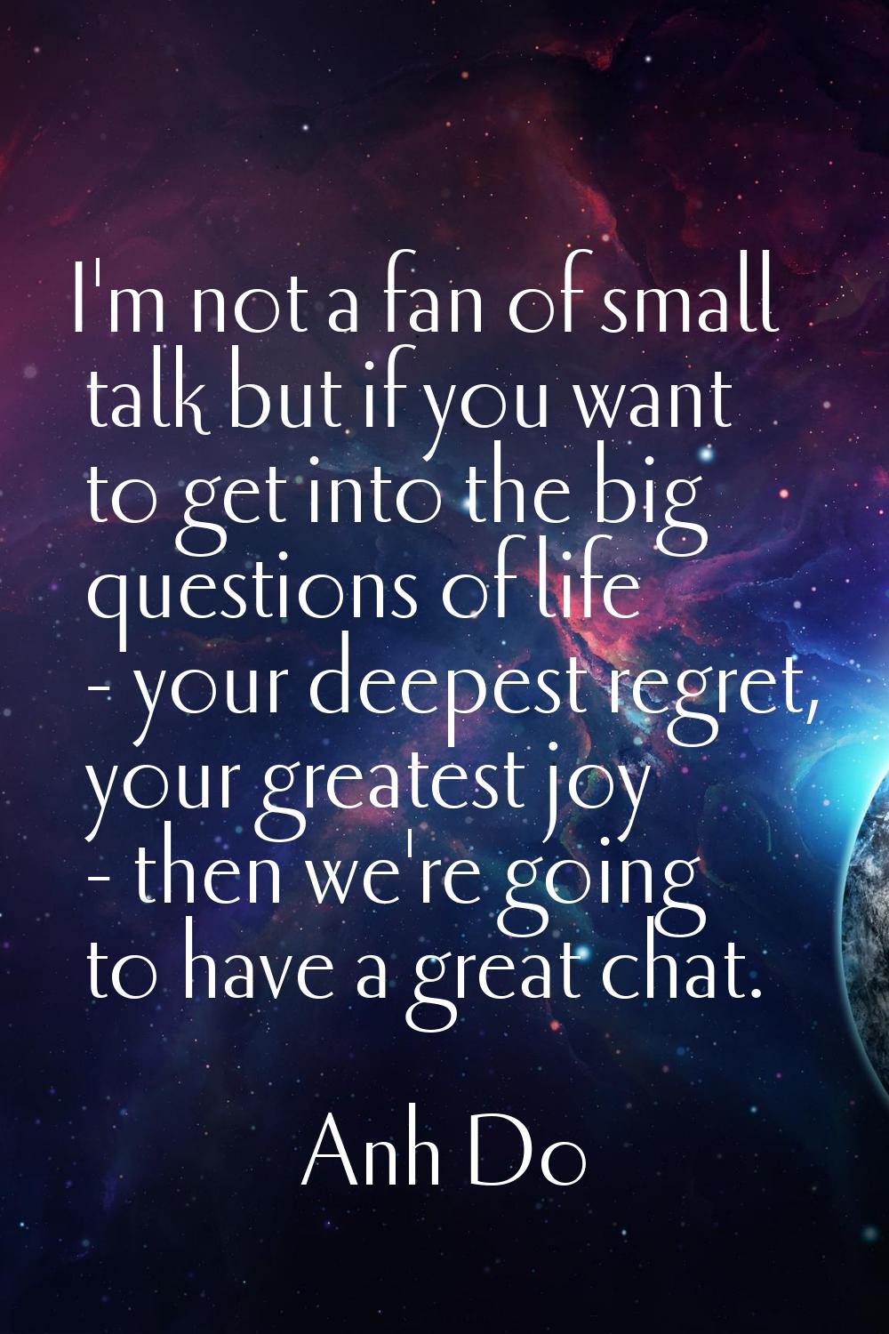 I'm not a fan of small talk but if you want to get into the big questions of life - your deepest re