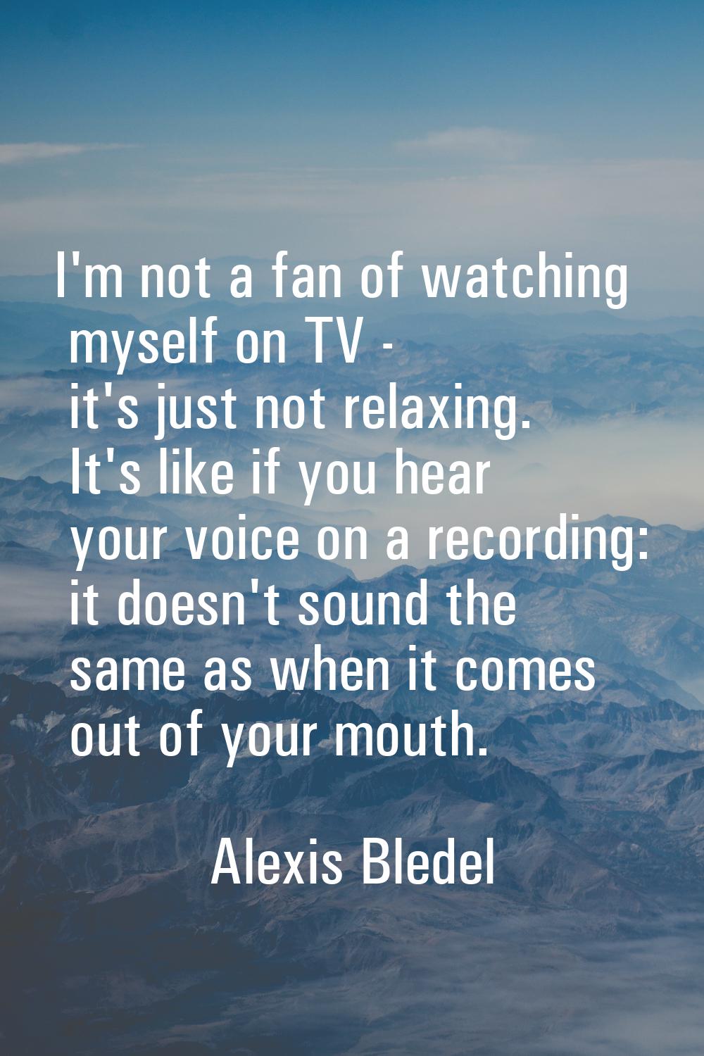 I'm not a fan of watching myself on TV - it's just not relaxing. It's like if you hear your voice o