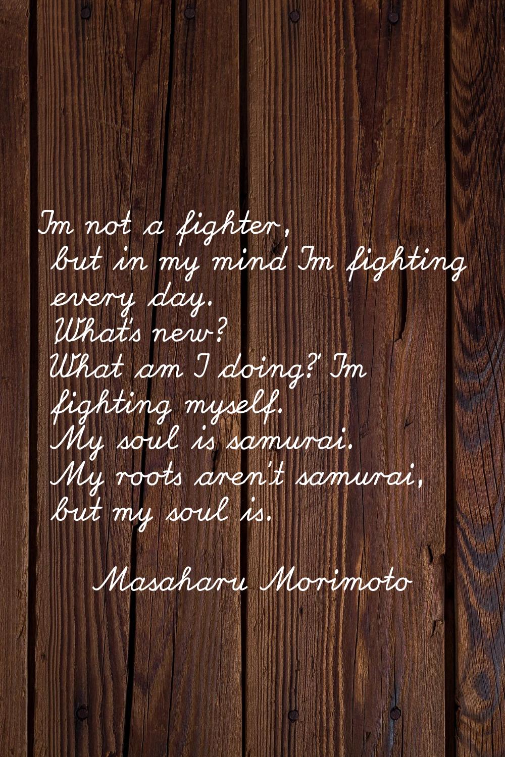 I'm not a fighter, but in my mind I'm fighting every day. 'What's new? What am I doing?' I'm fighti