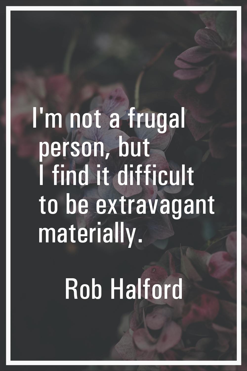 I'm not a frugal person, but I find it difficult to be extravagant materially.