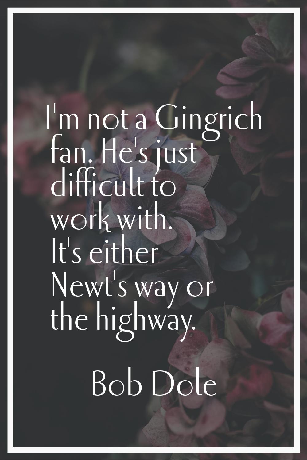 I'm not a Gingrich fan. He's just difficult to work with. It's either Newt's way or the highway.