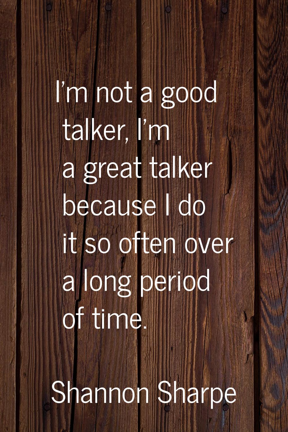 I'm not a good talker, I'm a great talker because I do it so often over a long period of time.