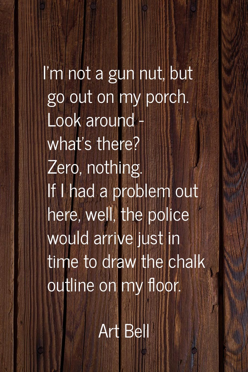 I'm not a gun nut, but go out on my porch. Look around - what's there? Zero, nothing. If I had a pr
