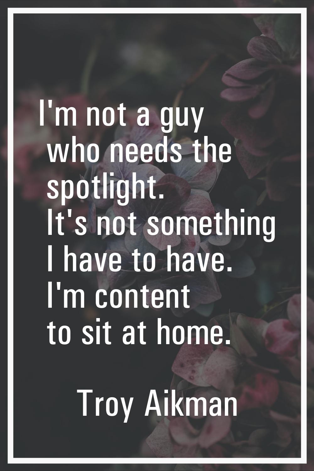 I'm not a guy who needs the spotlight. It's not something I have to have. I'm content to sit at hom