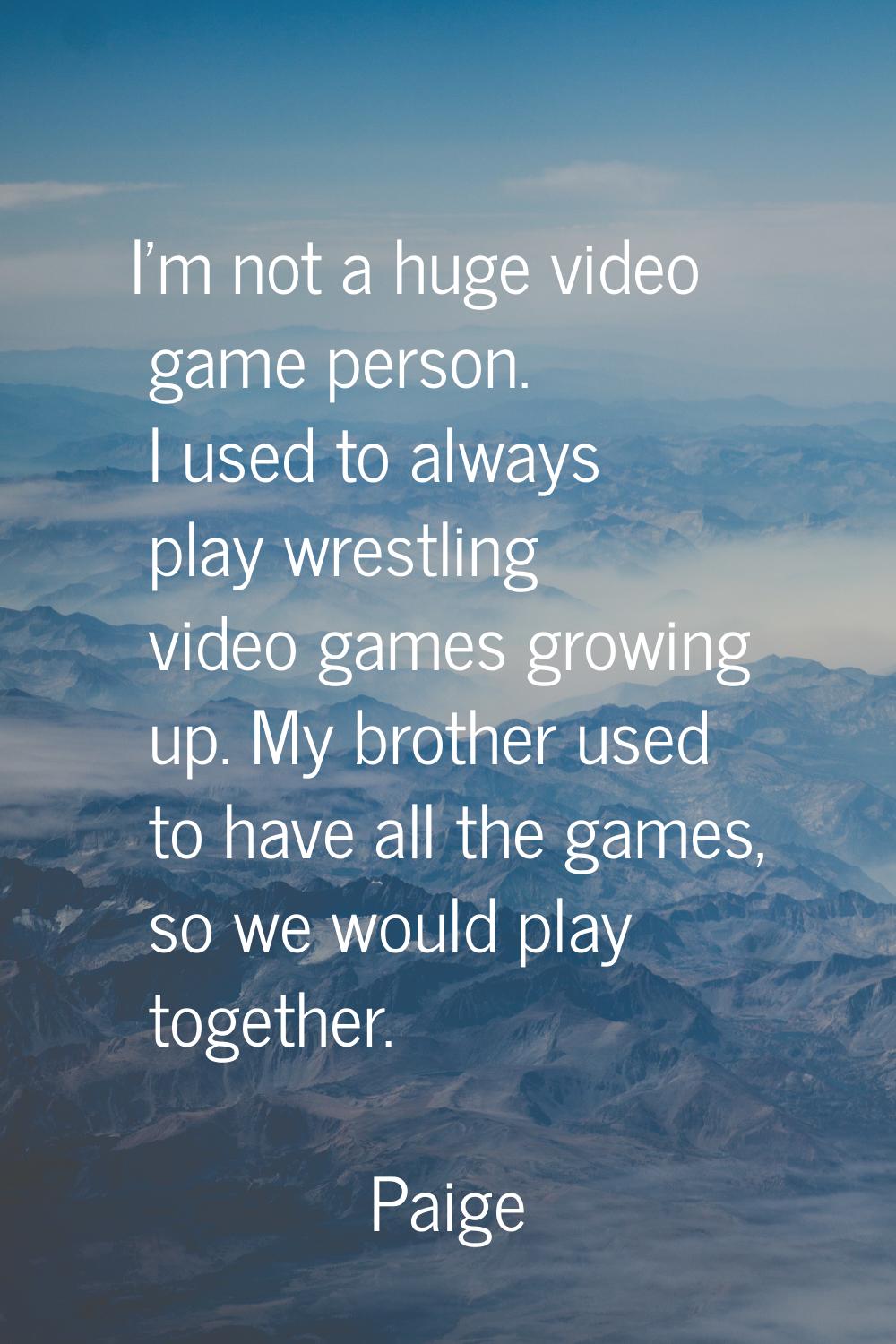 I'm not a huge video game person. I used to always play wrestling video games growing up. My brothe