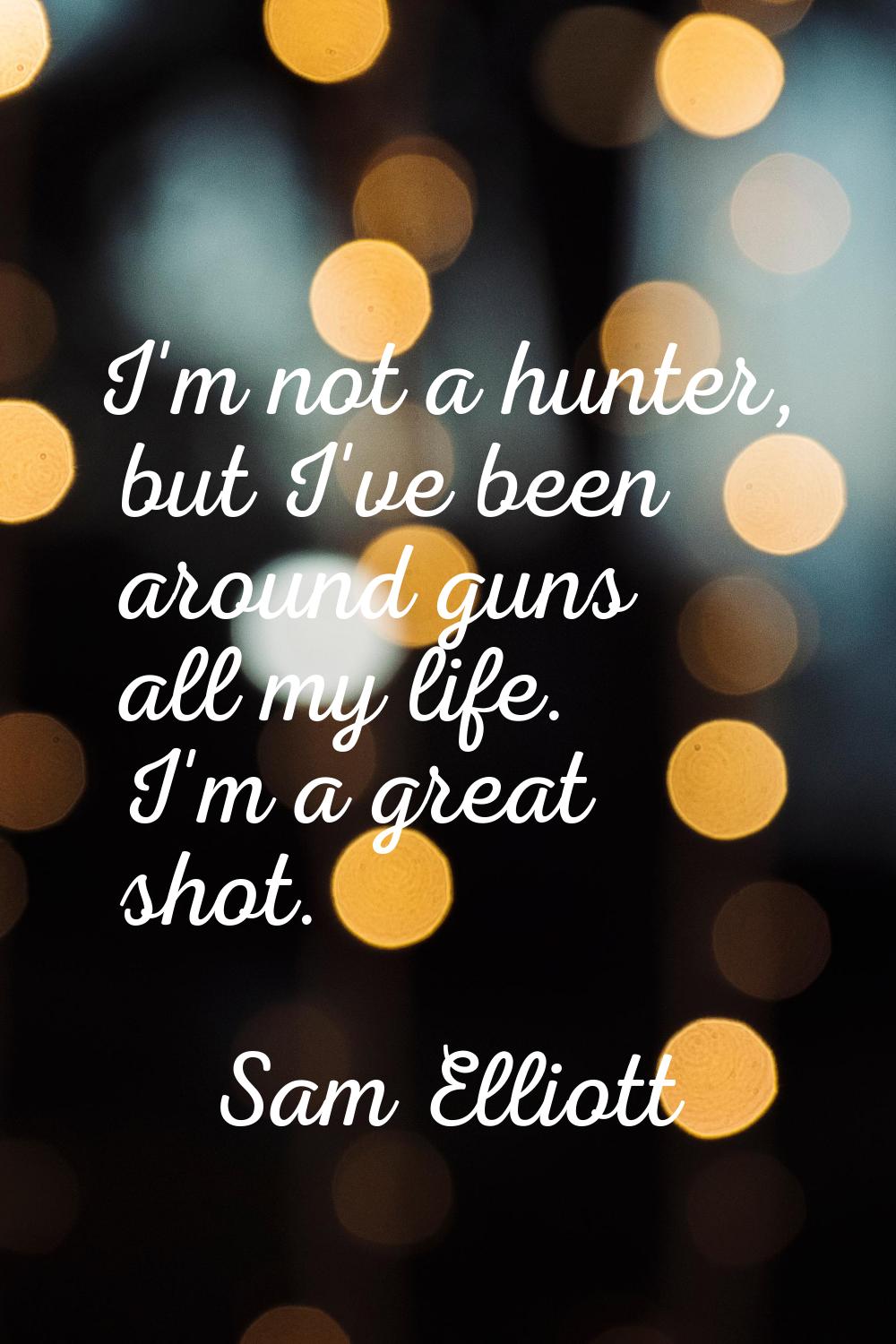 I'm not a hunter, but I've been around guns all my life. I'm a great shot.