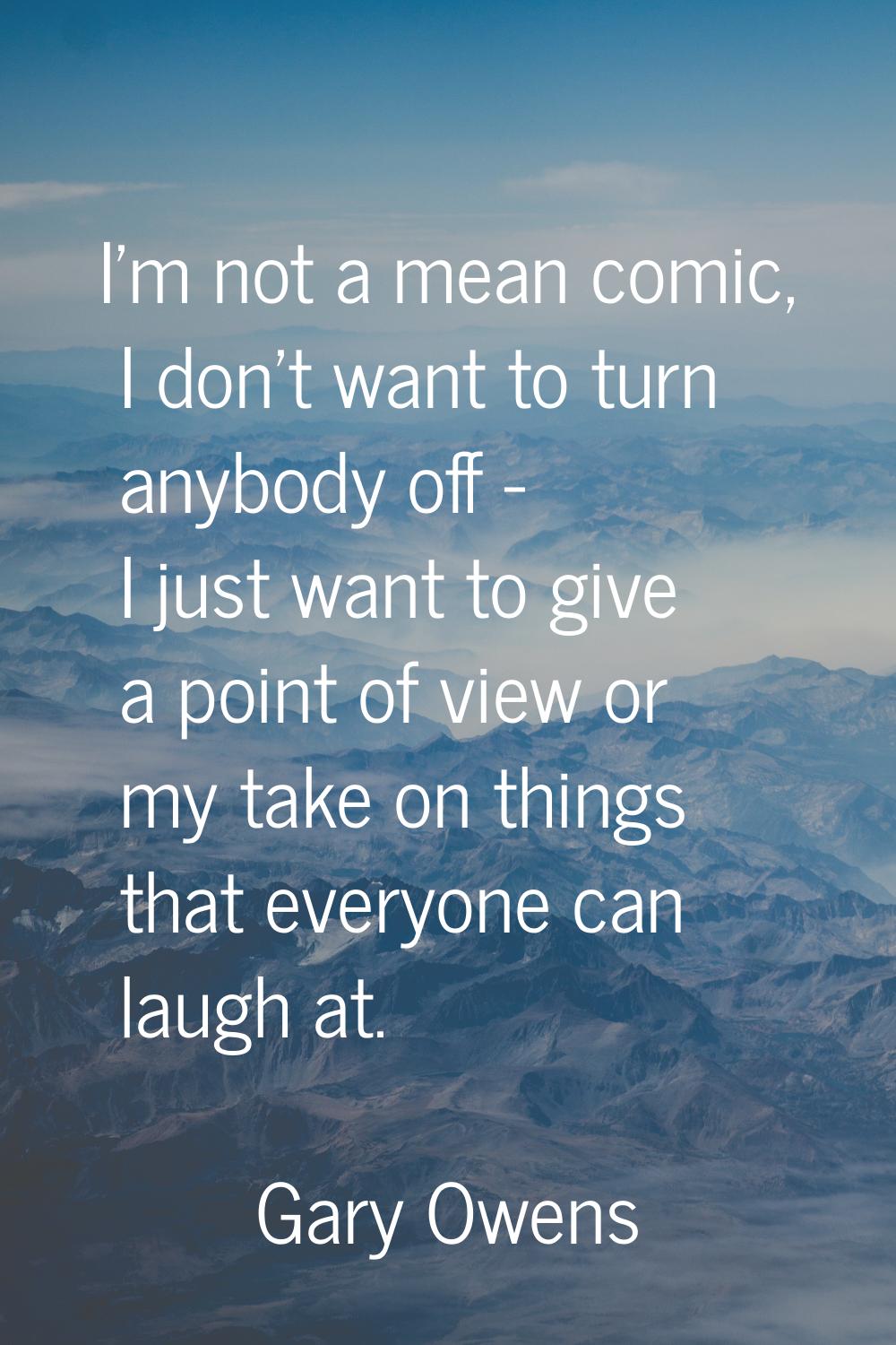 I'm not a mean comic, I don't want to turn anybody off - I just want to give a point of view or my 
