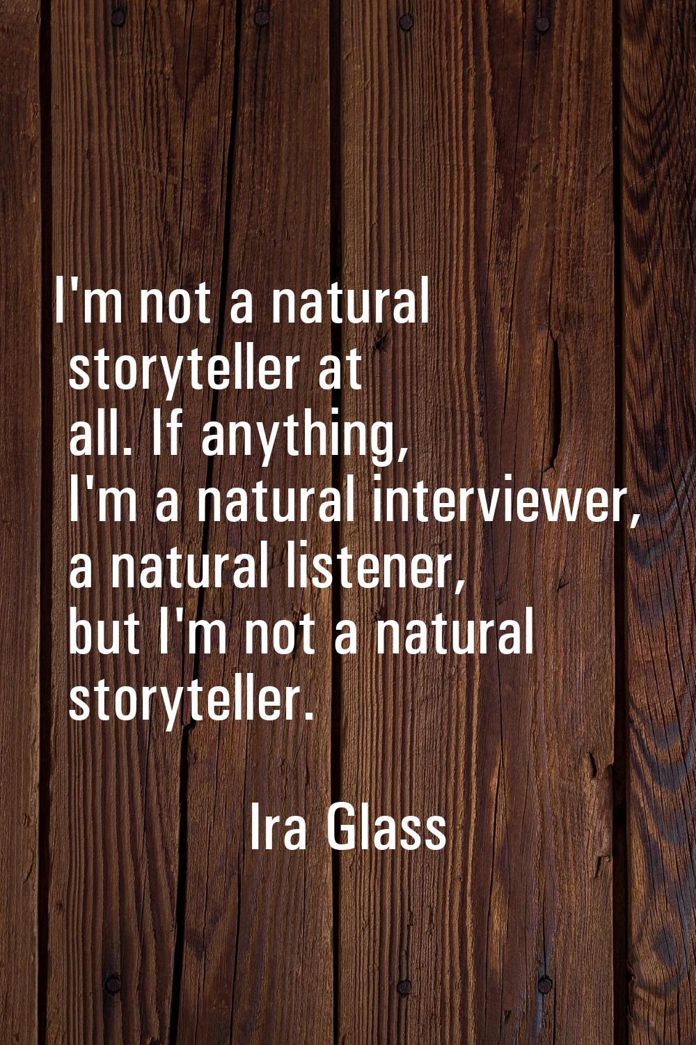 I'm not a natural storyteller at all. If anything, I'm a natural interviewer, a natural listener, b