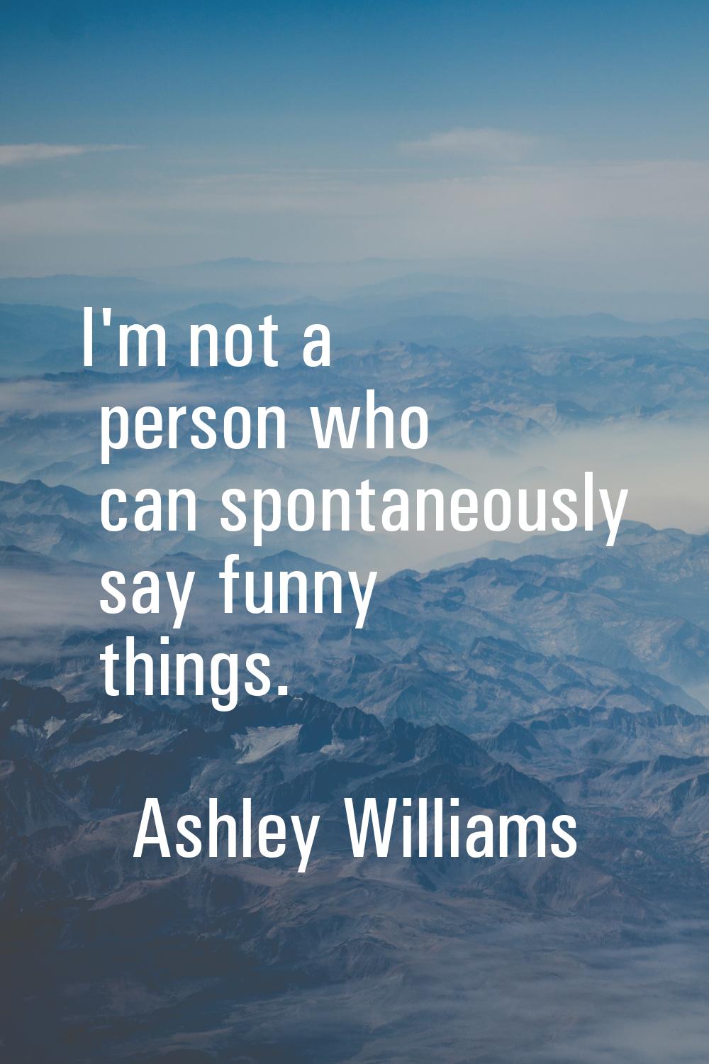 I'm not a person who can spontaneously say funny things.