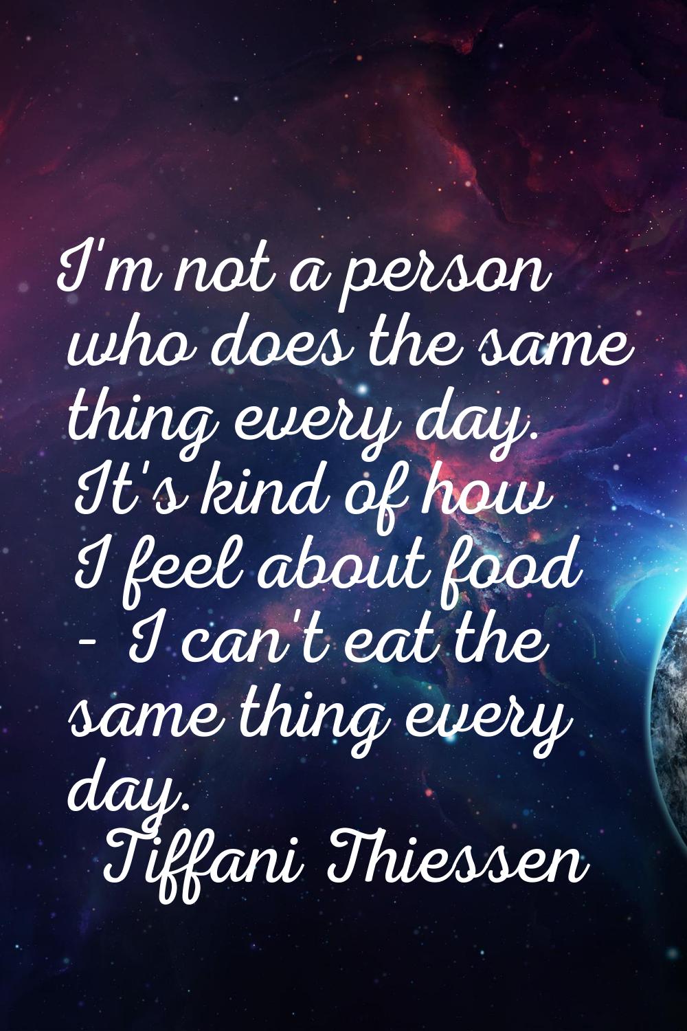 I'm not a person who does the same thing every day. It's kind of how I feel about food - I can't ea