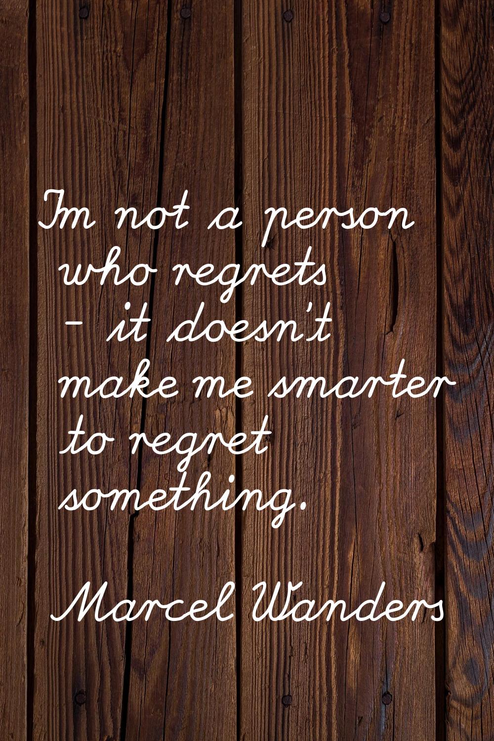 I'm not a person who regrets - it doesn't make me smarter to regret something.