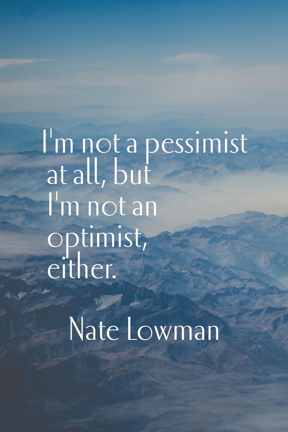 I'm not a pessimist at all, but I'm not an optimist, either.
