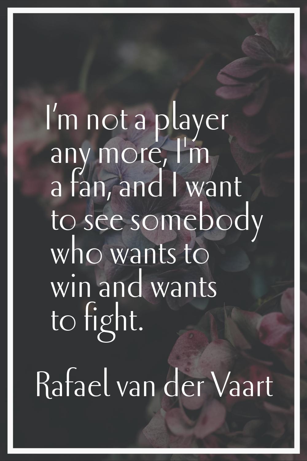 I’m not a player any more, I'm a fan, and I want to see somebody who wants to win and wants to figh