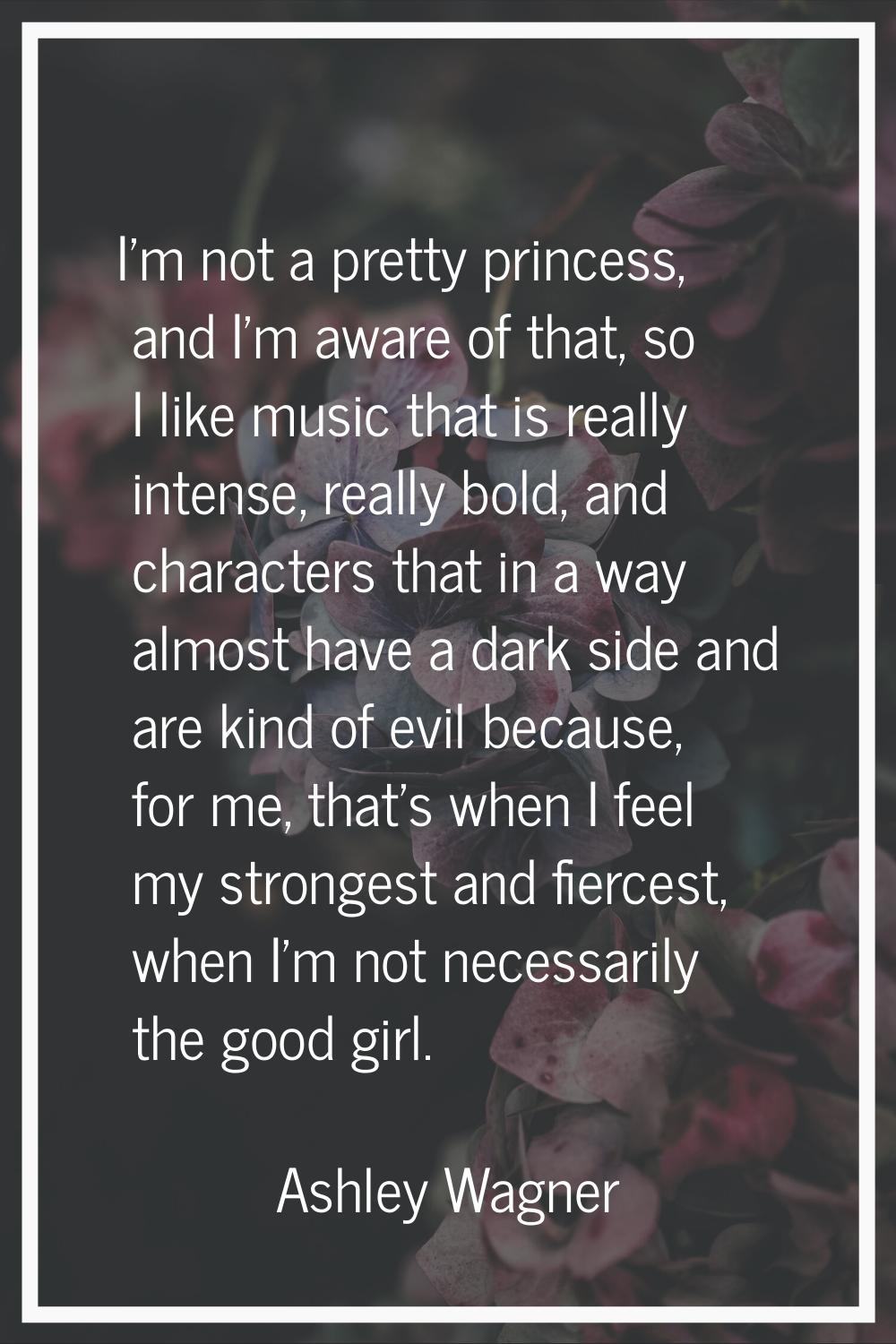 I'm not a pretty princess, and I'm aware of that, so I like music that is really intense, really bo