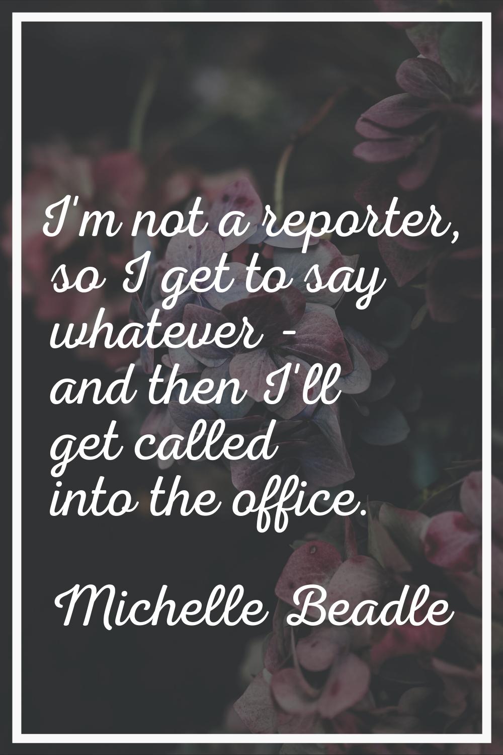 I'm not a reporter, so I get to say whatever - and then I'll get called into the office.